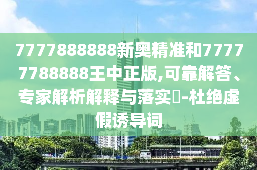 7777888888新奧精準和77777788888王中正版,可靠解答、專家解析解釋與落實?-杜絕虛假誘導詞